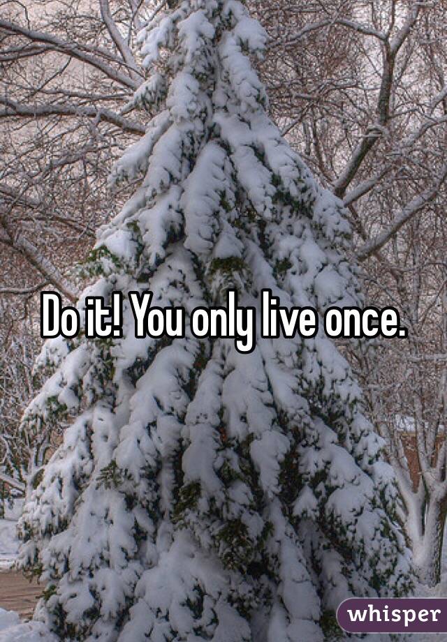 Do it! You only live once.
