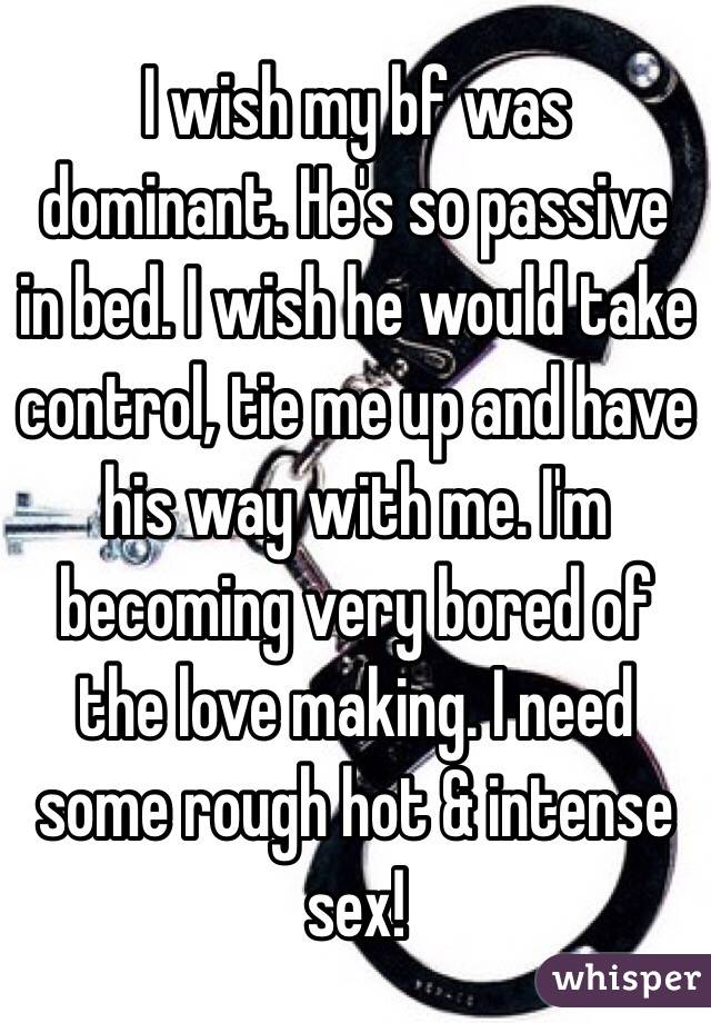 I wish my bf was dominant. He's so passive in bed. I wish he would take control, tie me up and have his way with me. I'm becoming very bored of the love making. I need some rough hot & intense sex! 