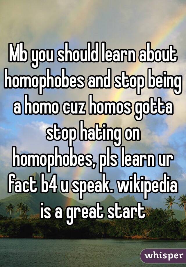 Mb you should learn about homophobes and stop being a homo cuz homos gotta stop hating on homophobes, pls learn ur fact b4 u speak. wikipedia is a great start
