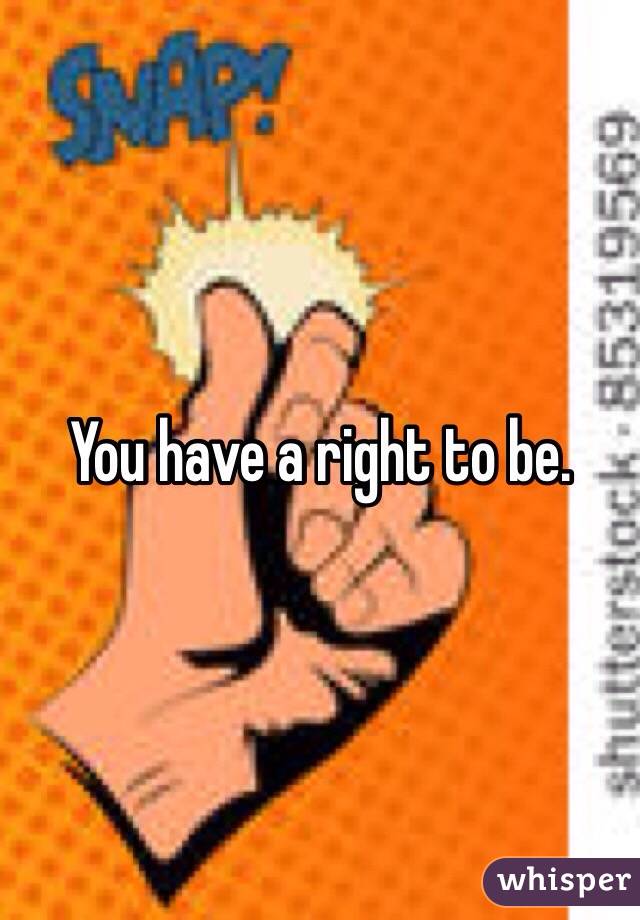 You have a right to be. 