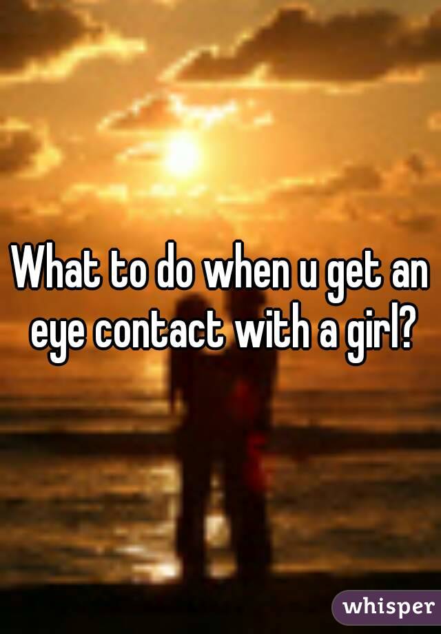 What to do when u get an eye contact with a girl?