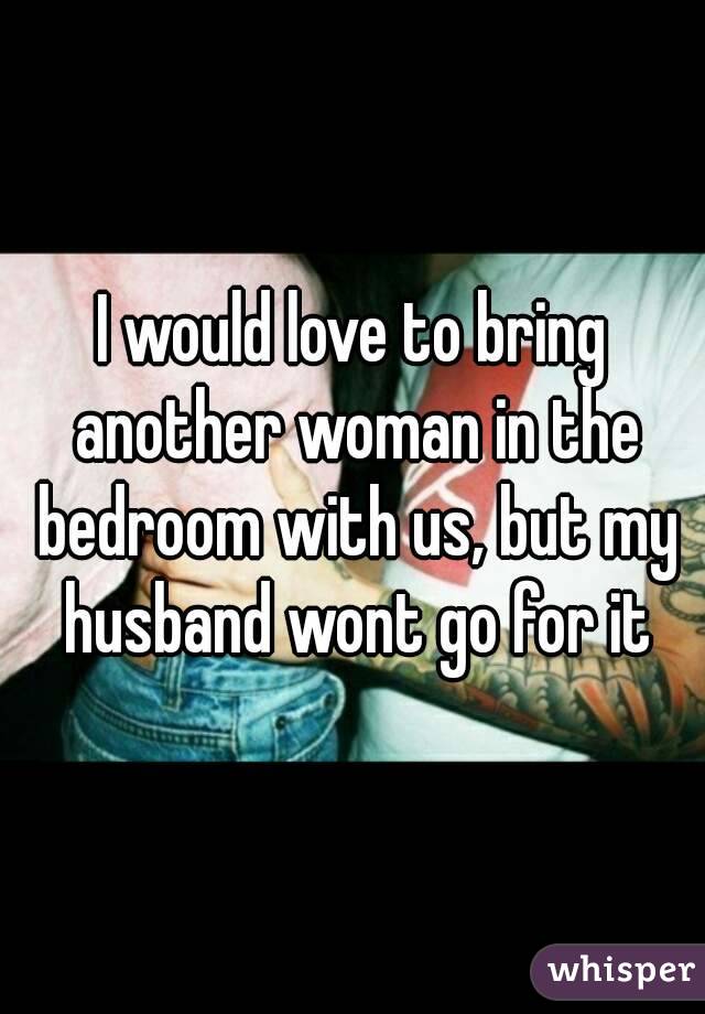 I would love to bring another woman in the bedroom with us, but my husband wont go for it