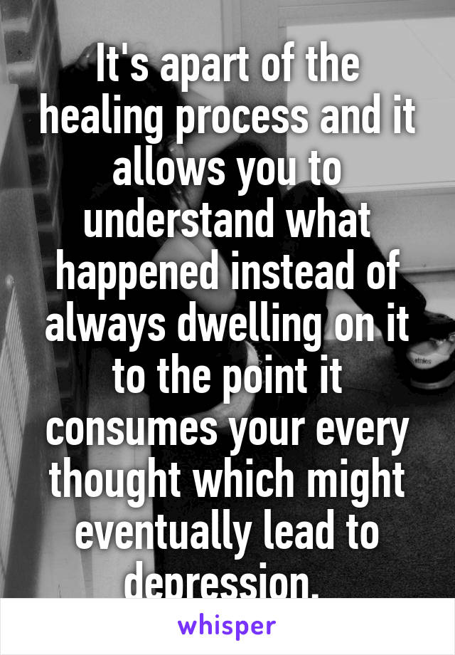 It's apart of the healing process and it allows you to understand what happened instead of always dwelling on it to the point it consumes your every thought which might eventually lead to depression. 
