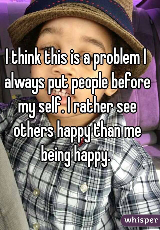 I think this is a problem I always put people before my self. I rather see others happy than me being happy. 
