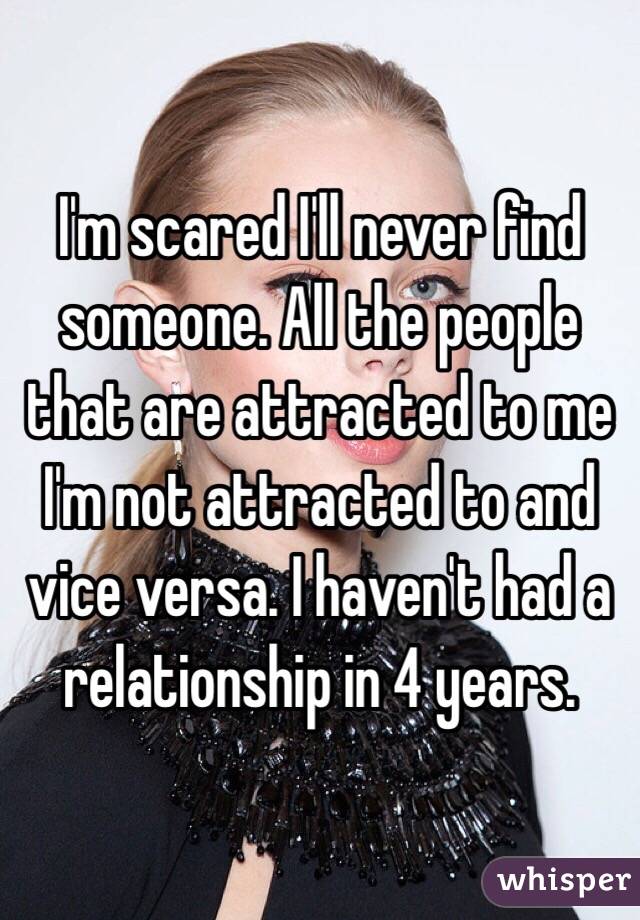 I'm scared I'll never find someone. All the people that are attracted to me I'm not attracted to and vice versa. I haven't had a relationship in 4 years. 