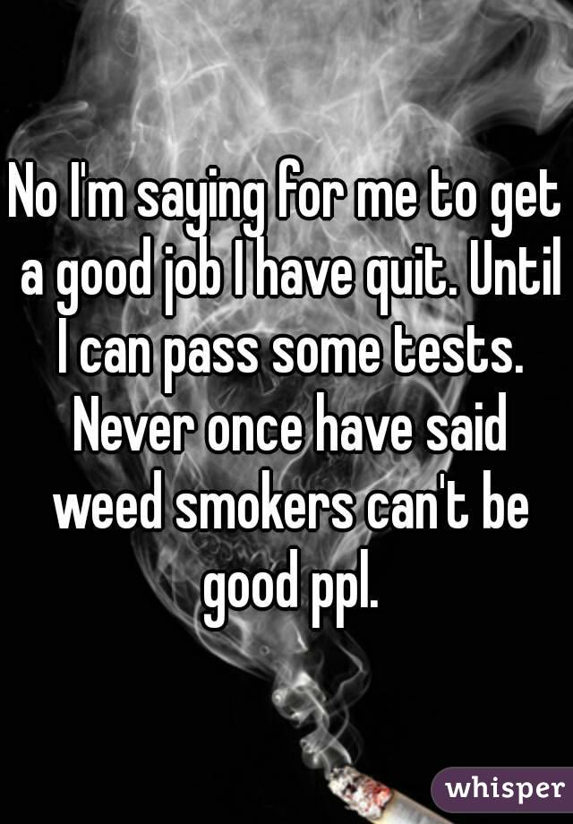 No I'm saying for me to get a good job I have quit. Until I can pass some tests. Never once have said weed smokers can't be good ppl.