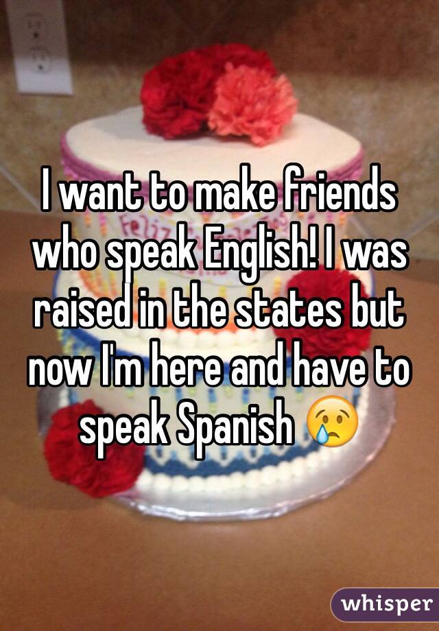 I want to make friends who speak English! I was raised in the states but now I'm here and have to speak Spanish 😢