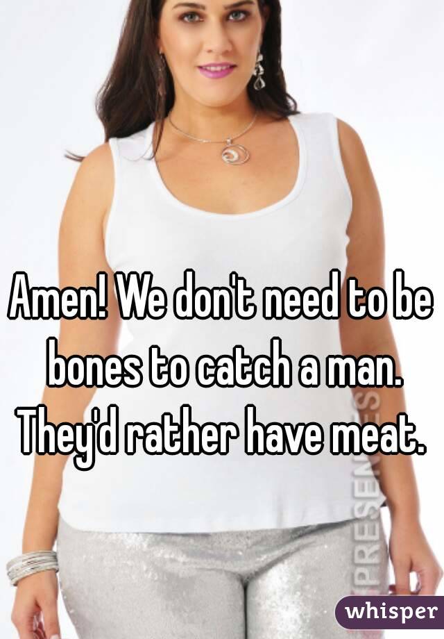 Amen! We don't need to be bones to catch a man. They'd rather have meat. 