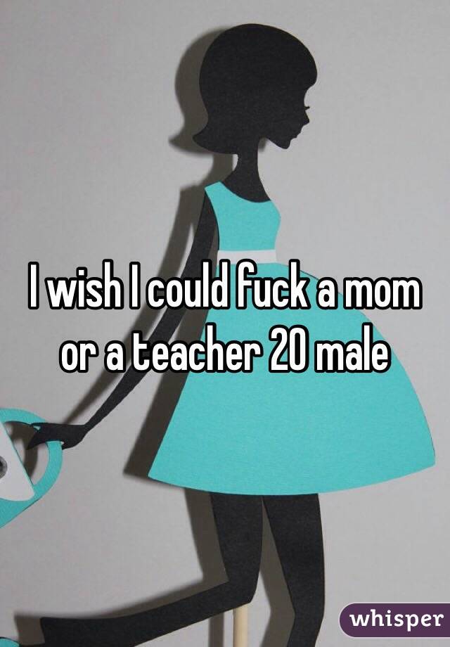 I wish I could fuck a mom or a teacher 20 male