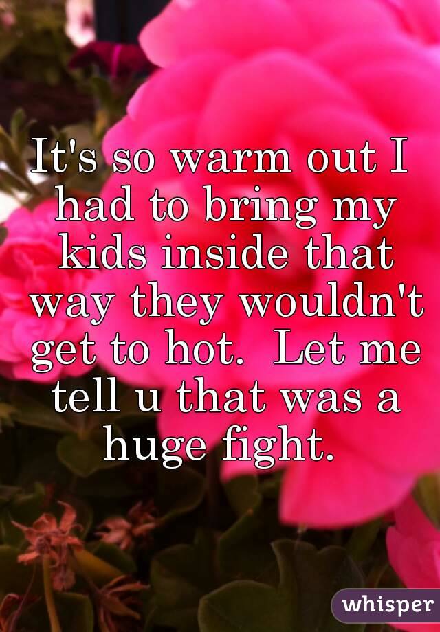 It's so warm out I had to bring my kids inside that way they wouldn't get to hot.  Let me tell u that was a huge fight. 