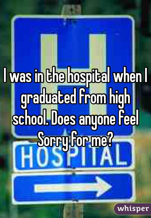 I was in the hospital when I graduated from high school. Does anyone feel
Sorry for me?