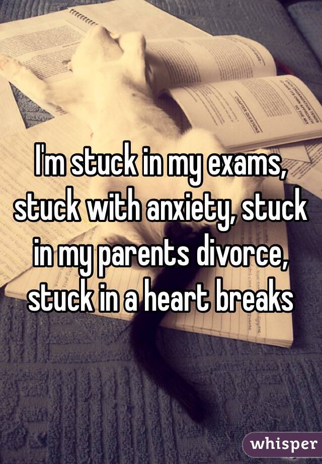 I'm stuck in my exams, stuck with anxiety, stuck in my parents divorce, stuck in a heart breaks 