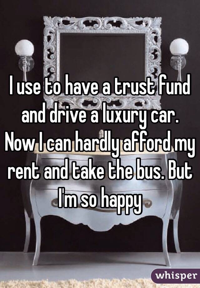 I use to have a trust fund and drive a luxury car. Now I can hardly afford my rent and take the bus. But I'm so happy 