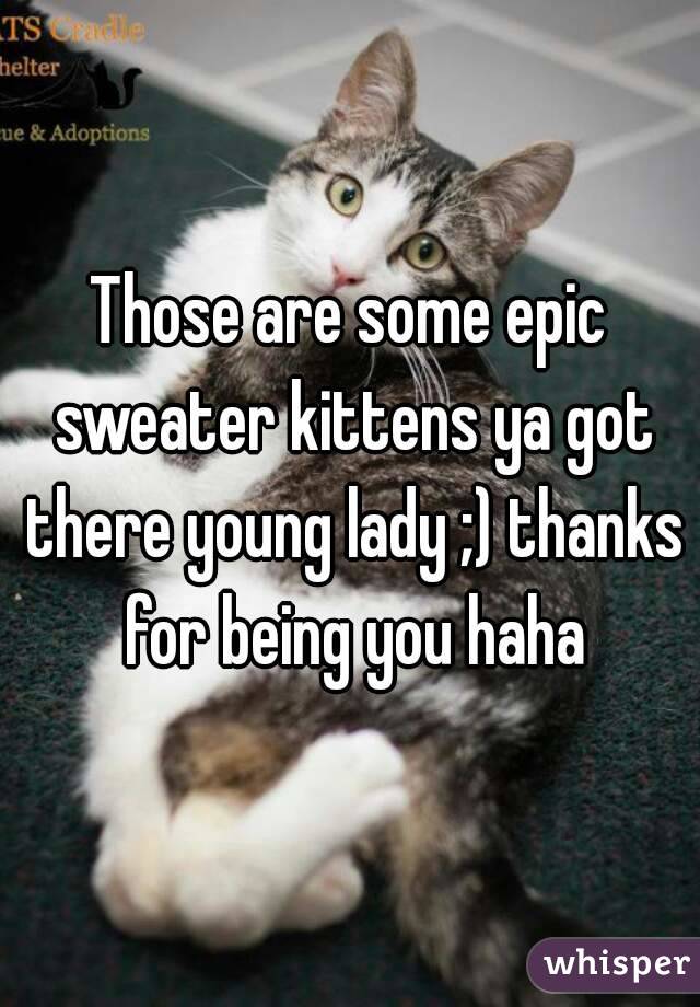 Those are some epic sweater kittens ya got there young lady ;) thanks for being you haha