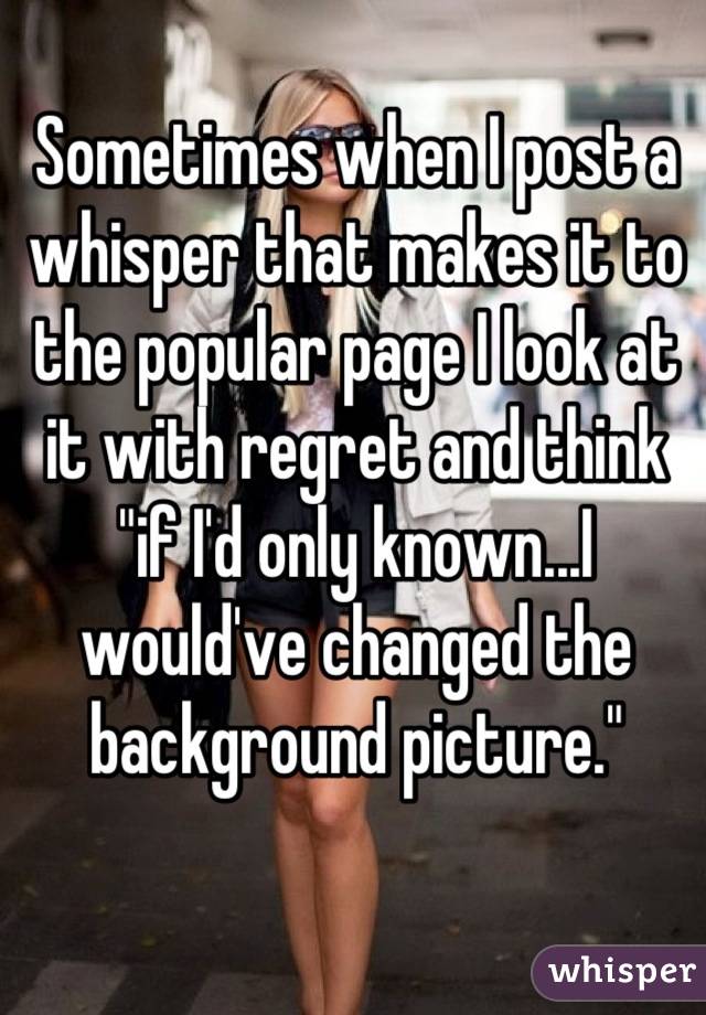 Sometimes when I post a whisper that makes it to the popular page I look at it with regret and think "if I'd only known...I would've changed the background picture."