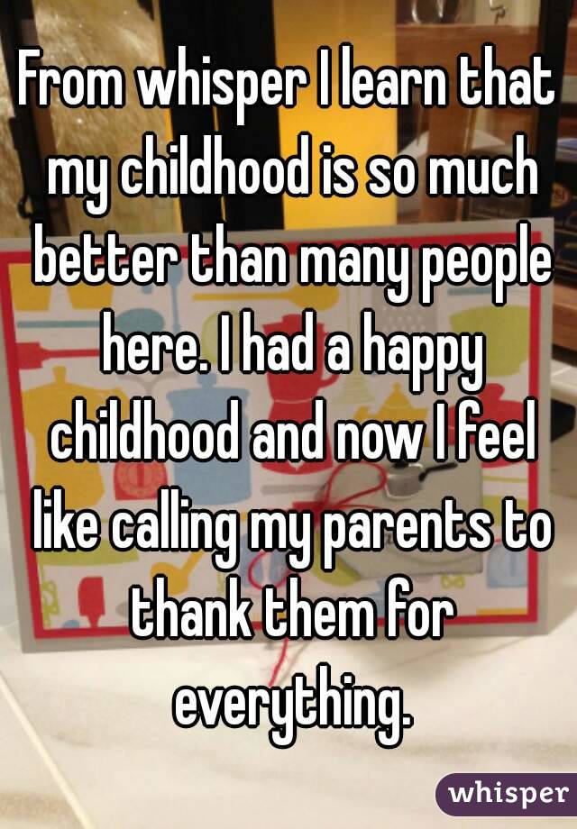 From whisper I learn that my childhood is so much better than many people here. I had a happy childhood and now I feel like calling my parents to thank them for everything.