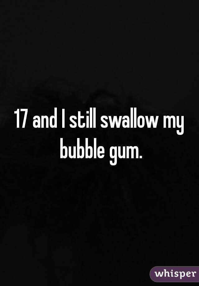 17 and I still swallow my bubble gum.