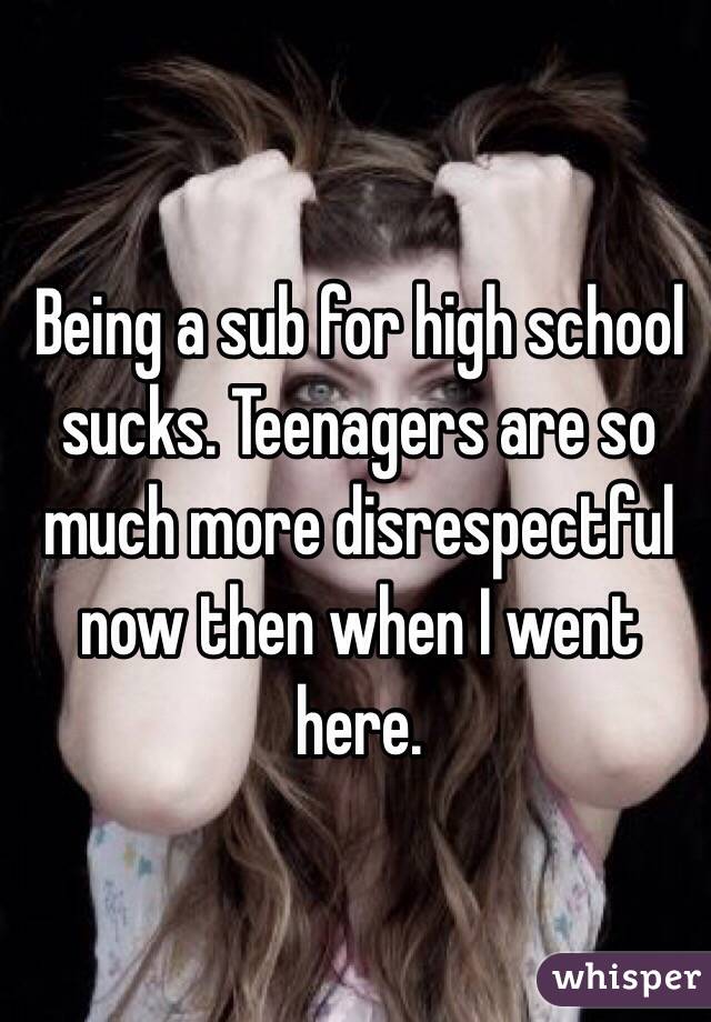 Being a sub for high school sucks. Teenagers are so much more disrespectful now then when I went here. 