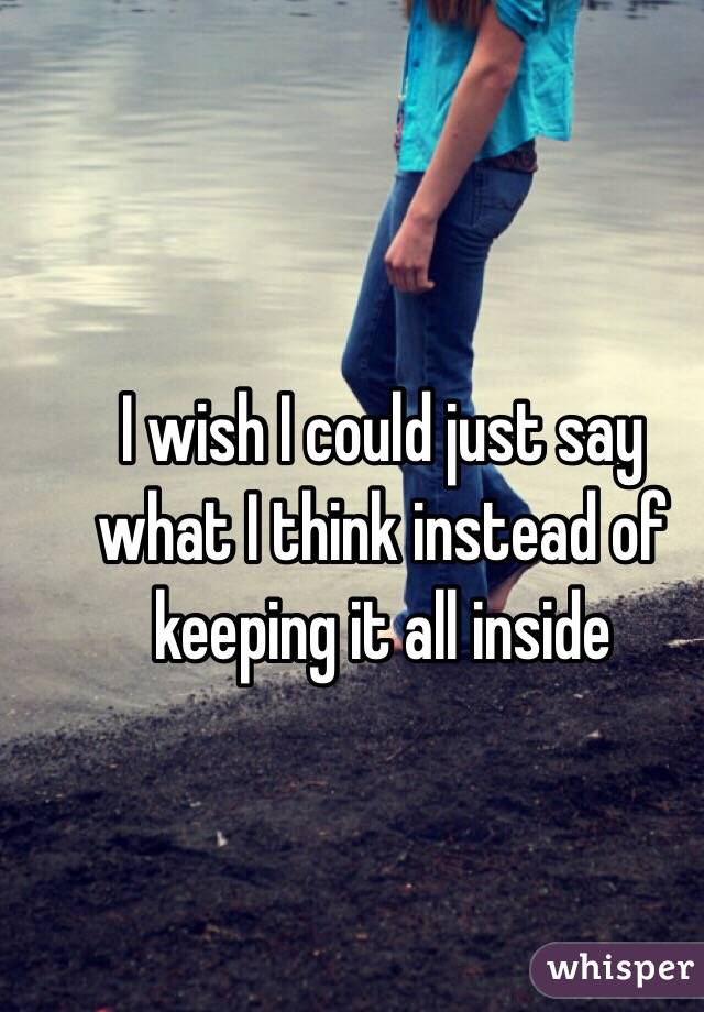 I wish I could just say what I think instead of keeping it all inside