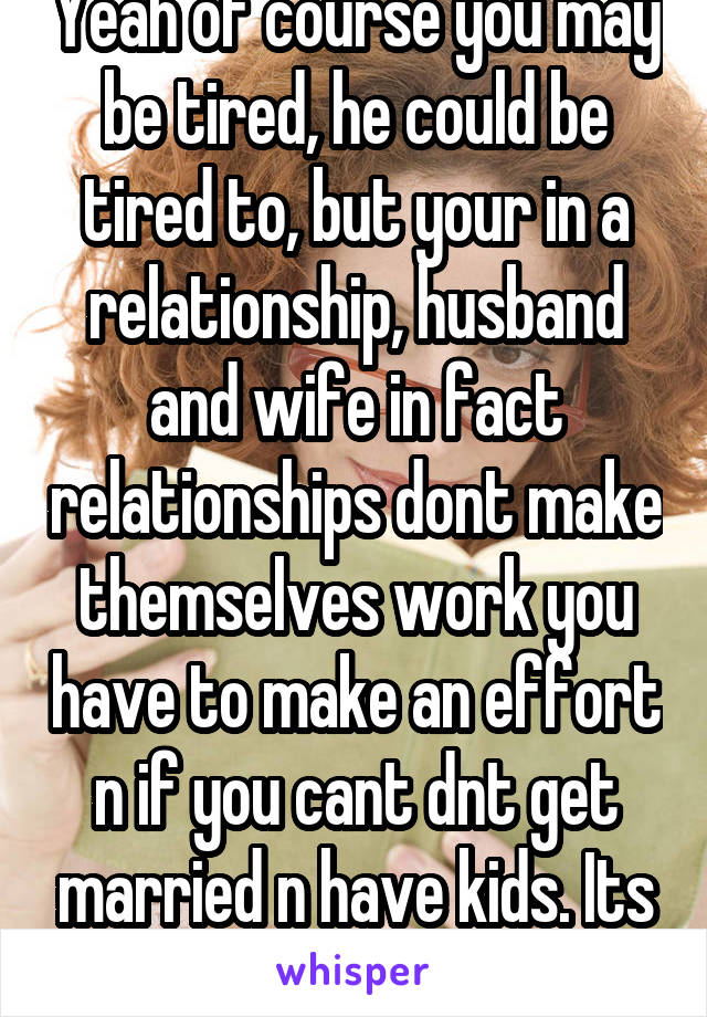 Yeah of course you may be tired, he could be tired to, but your in a relationship, husband and wife in fact relationships dont make themselves work you have to make an effort n if you cant dnt get married n have kids. Its not fair. 