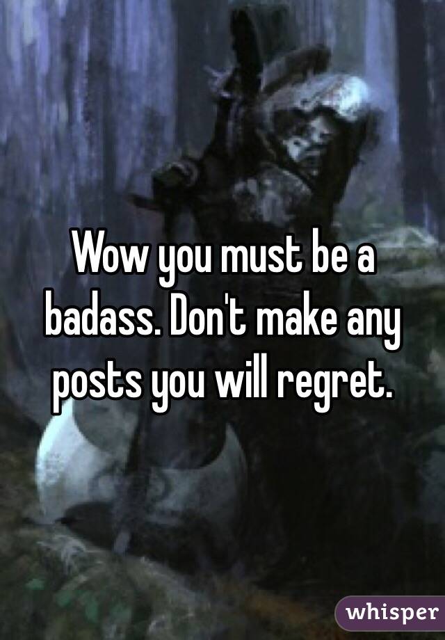 Wow you must be a badass. Don't make any posts you will regret.