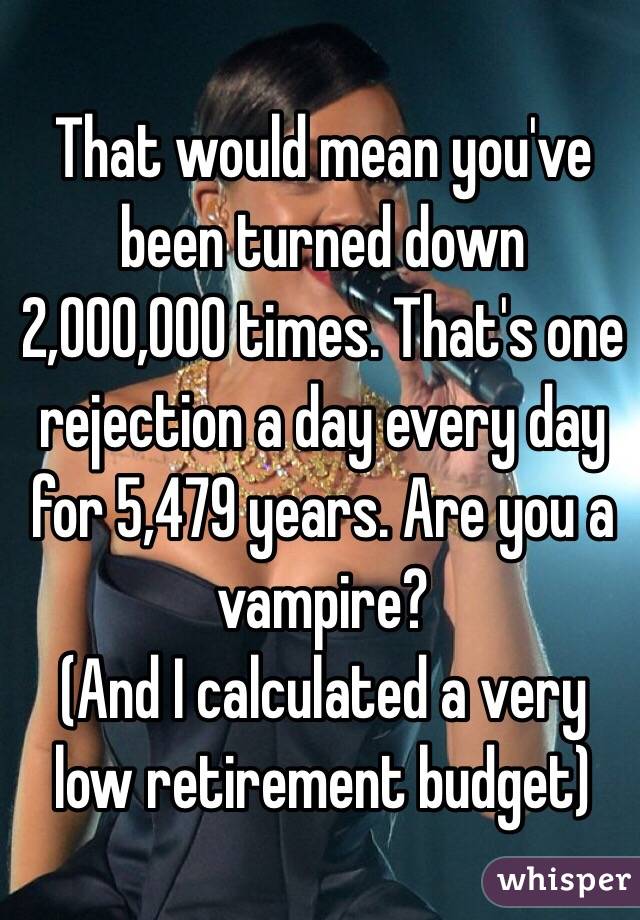 That would mean you've been turned down 2,000,000 times. That's one rejection a day every day for 5,479 years. Are you a vampire?
(And I calculated a very low retirement budget) 