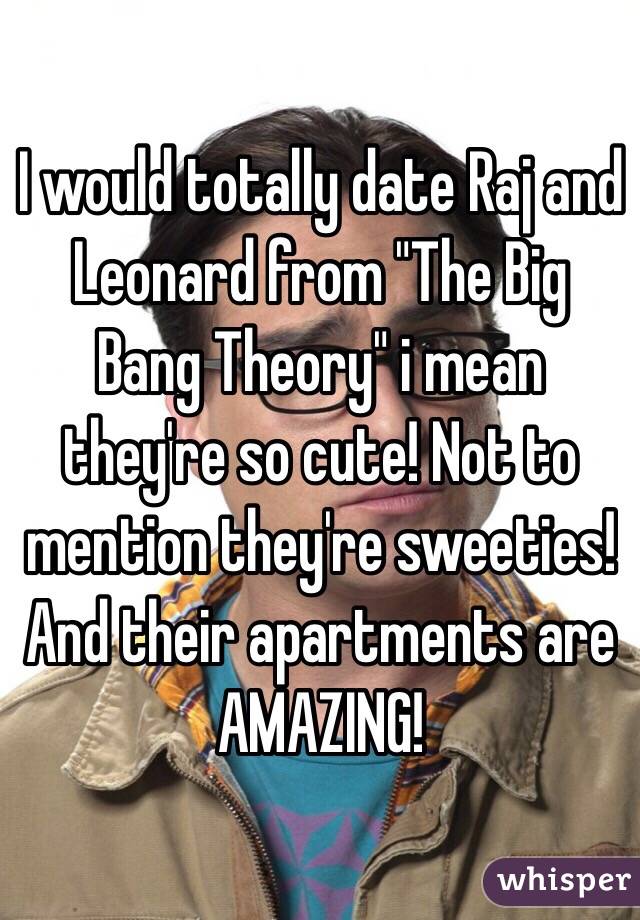 I would totally date Raj and Leonard from "The Big Bang Theory" i mean they're so cute! Not to mention they're sweeties! And their apartments are AMAZING!