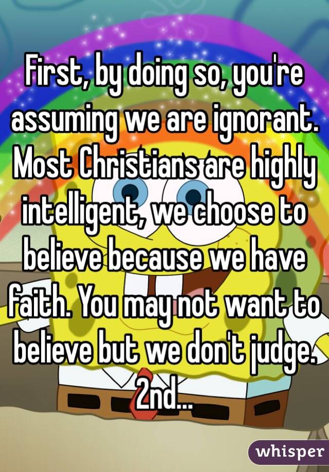 First, by doing so, you're assuming we are ignorant. Most Christians are highly intelligent, we choose to believe because we have faith. You may not want to believe but we don't judge. 2nd...