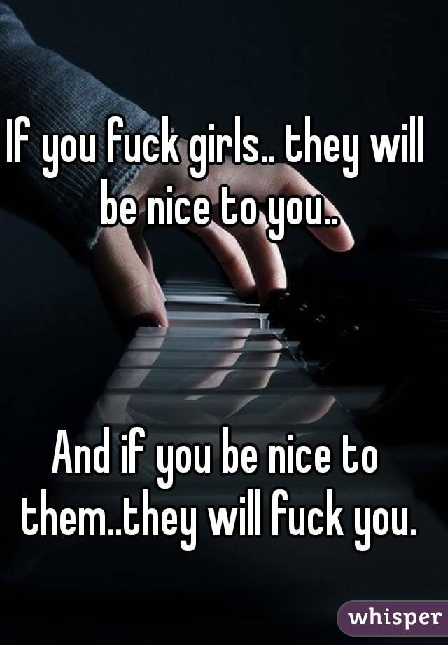 If you fuck girls.. they will be nice to you..



And if you be nice to them..they will fuck you.
