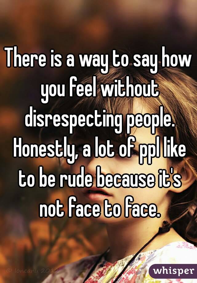 There is a way to say how you feel without disrespecting people. Honestly, a lot of ppl like to be rude because it's not face to face.