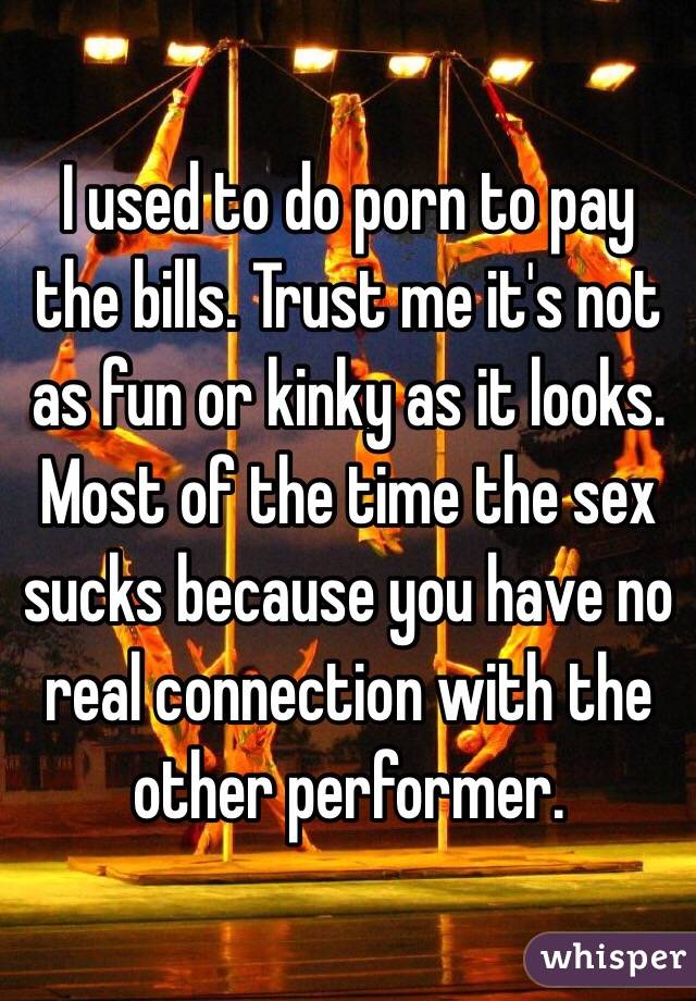 I used to do porn to pay the bills. Trust me it's not as fun or kinky as it looks. Most of the time the sex sucks because you have no real connection with the other performer.
