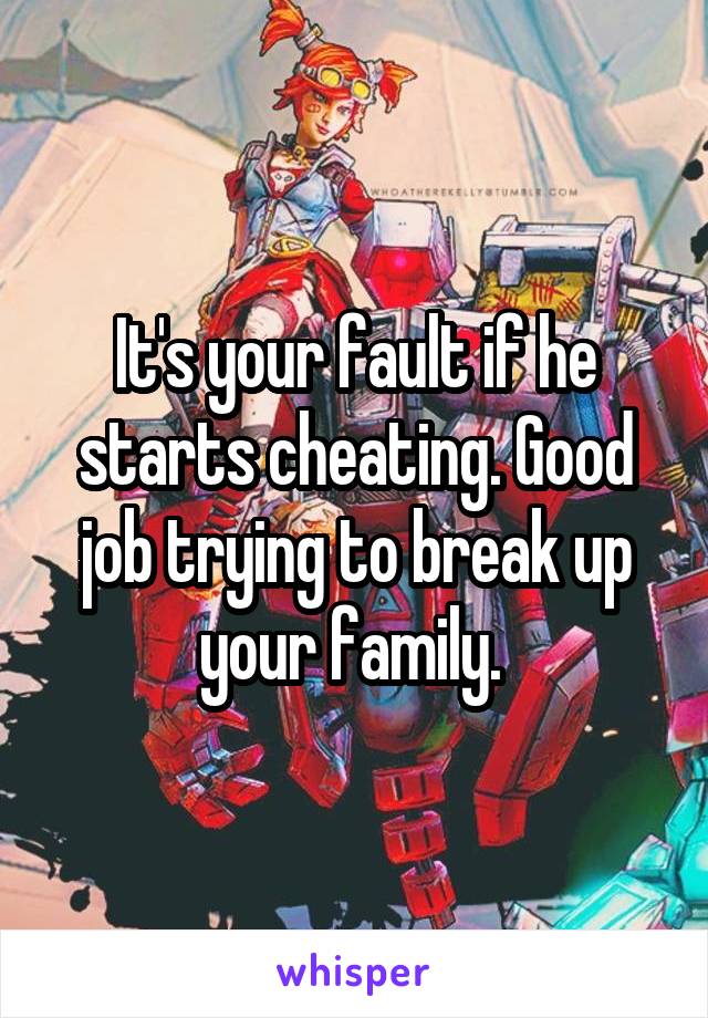 It's your fault if he starts cheating. Good job trying to break up your family. 