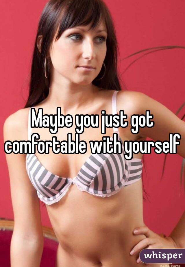 Maybe you just got comfortable with yourself 