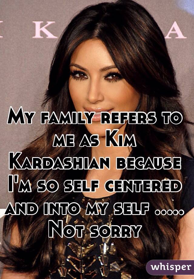 My family refers to me as Kim Kardashian because I'm so self centered and into my self ..... Not sorry   