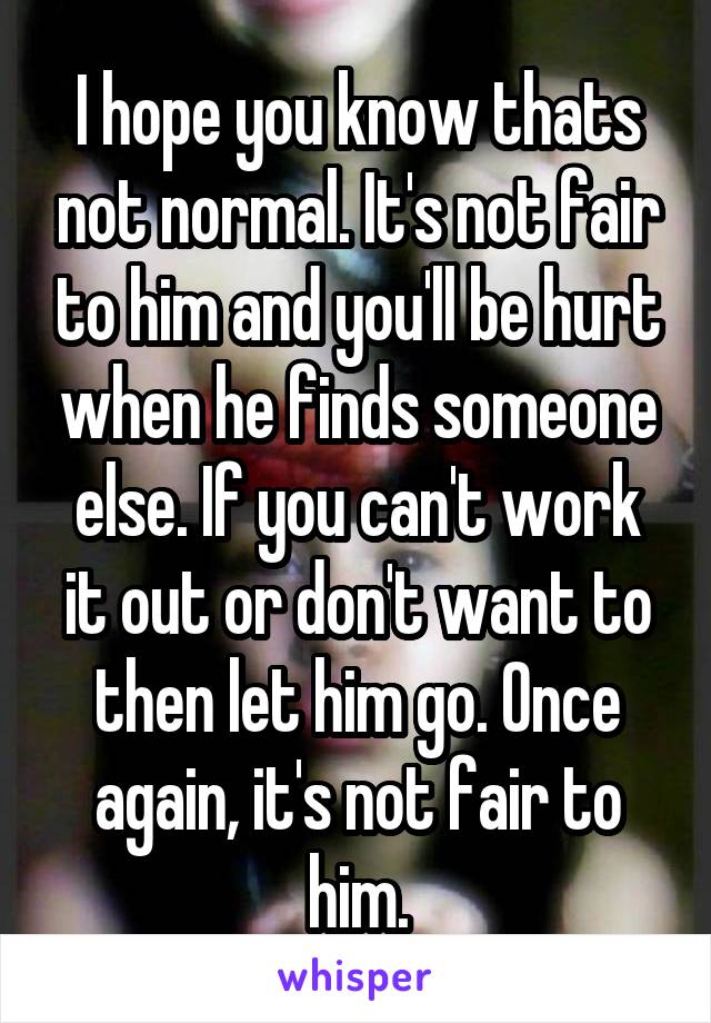 I hope you know thats not normal. It's not fair to him and you'll be hurt when he finds someone else. If you can't work it out or don't want to then let him go. Once again, it's not fair to him.