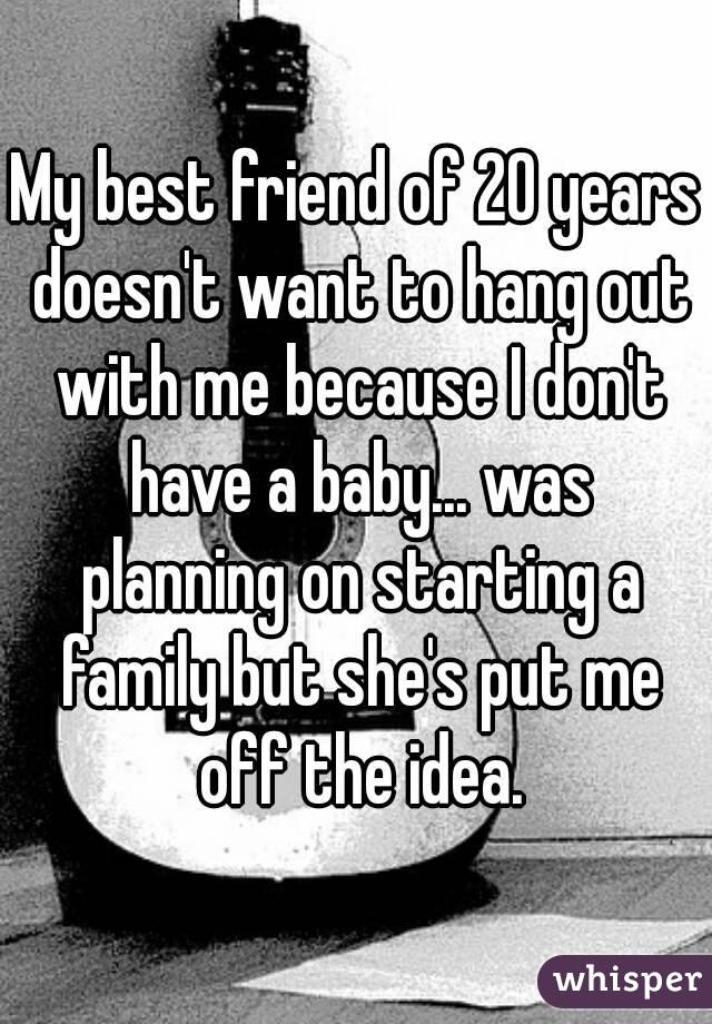 My best friend of 20 years doesn't want to hang out with me because I don't have a baby... was planning on starting a family but she's put me off the idea.
