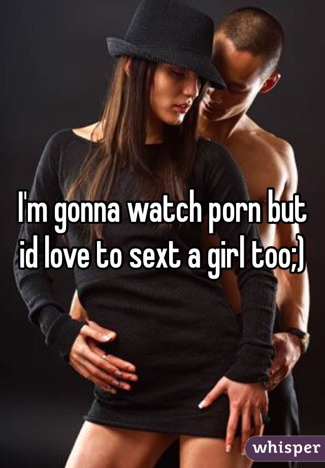 I'm gonna watch porn but id love to sext a girl too;)