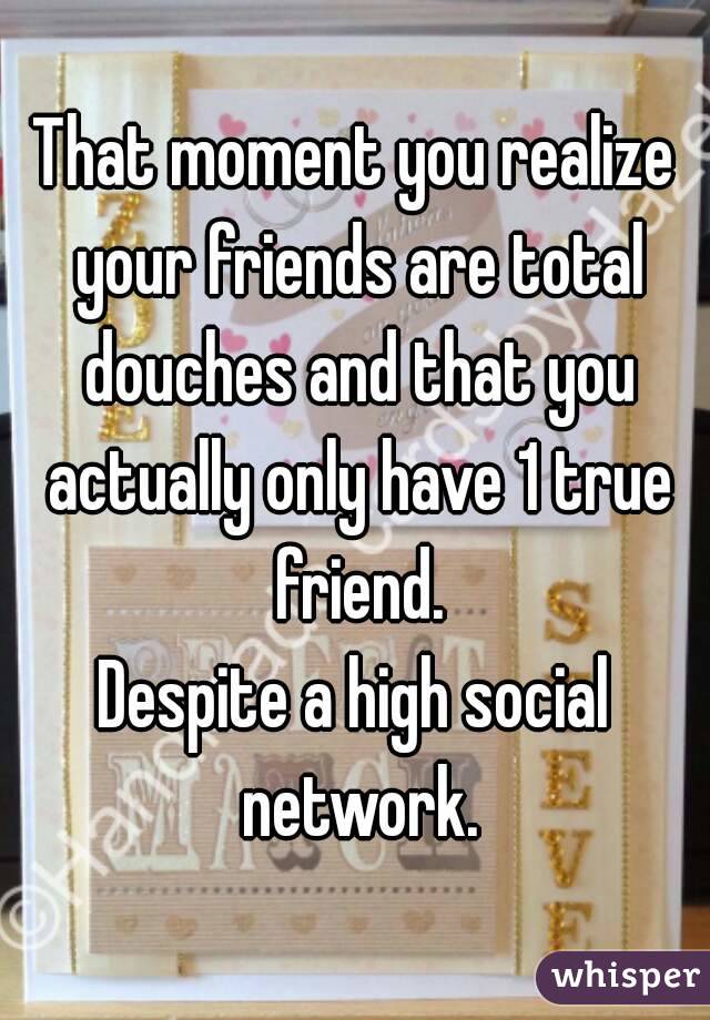 That moment you realize your friends are total douches and that you actually only have 1 true friend.
Despite a high social network.