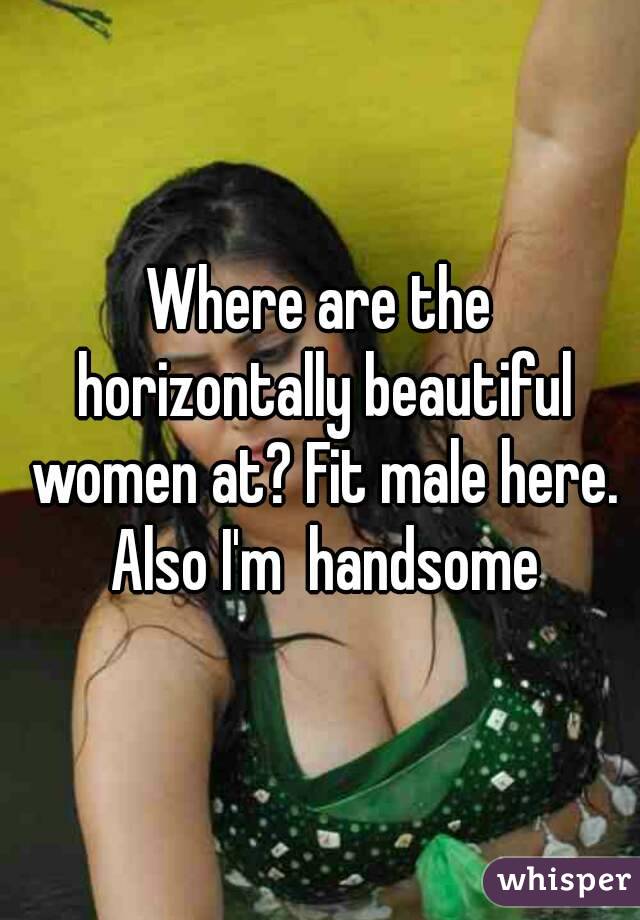 Where are the horizontally beautiful women at? Fit male here. Also I'm  handsome