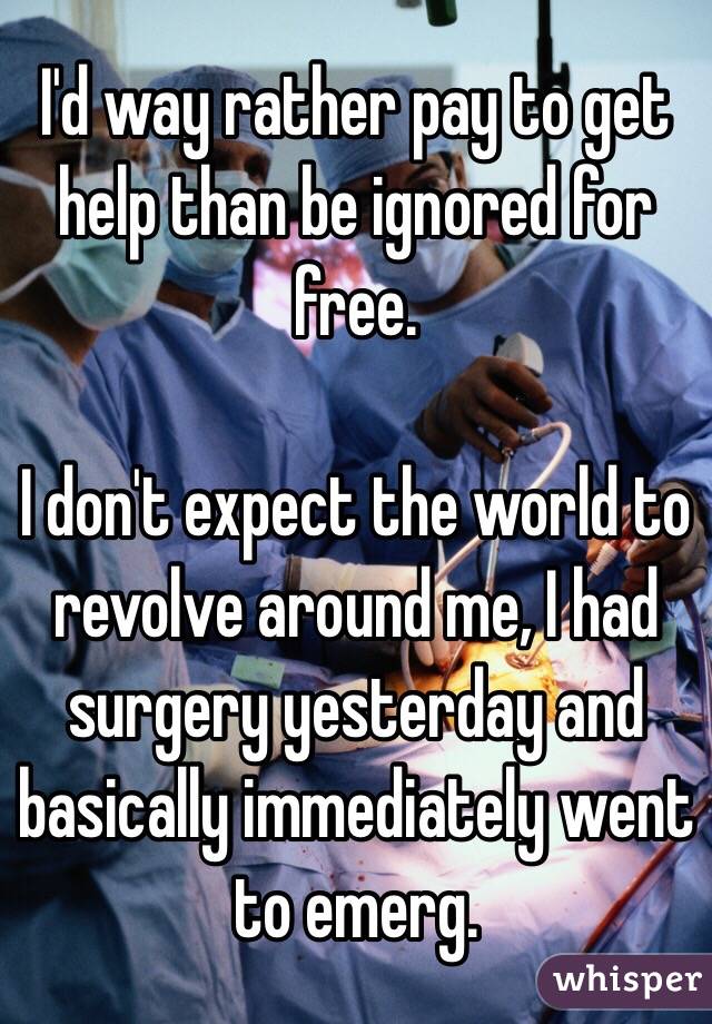 I'd way rather pay to get help than be ignored for free. 

I don't expect the world to revolve around me, I had surgery yesterday and basically immediately went to emerg. 