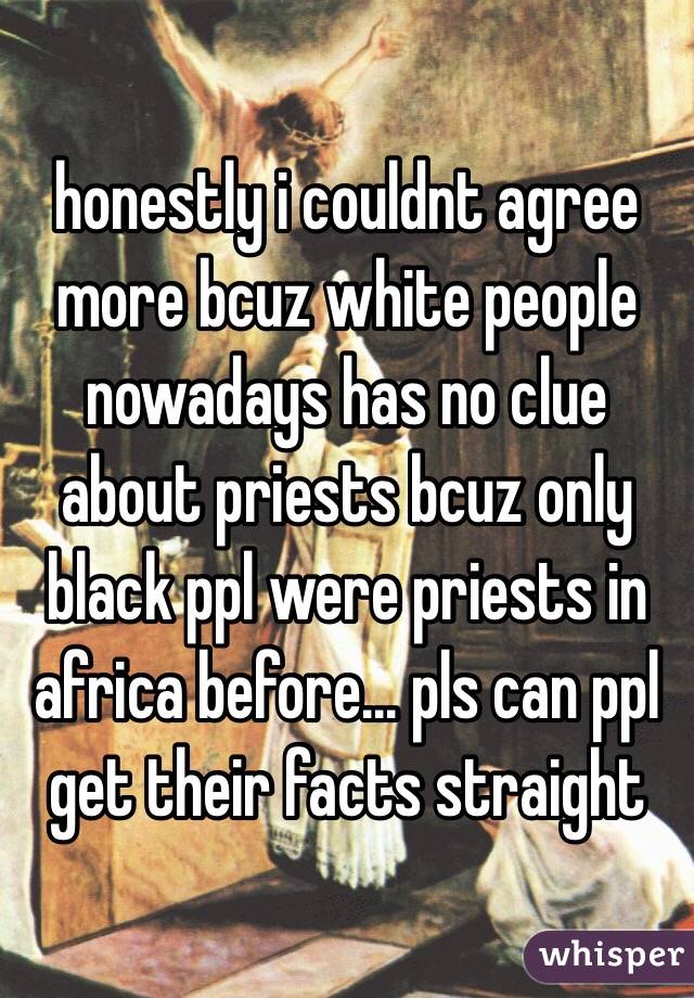 honestly i couldnt agree more bcuz white people nowadays has no clue about priests bcuz only black ppl were priests in africa before... pls can ppl get their facts straight
