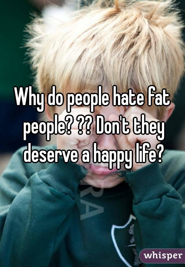 Why do people hate fat people? ?? Don't they deserve a happy life?