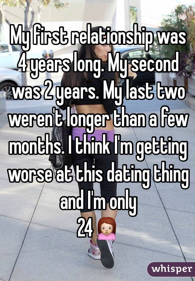 My first relationship was 4 years long. My second was 2 years. My last two weren't longer than a few months. I think I'm getting worse at this dating thing and I'm only 
24🙍
