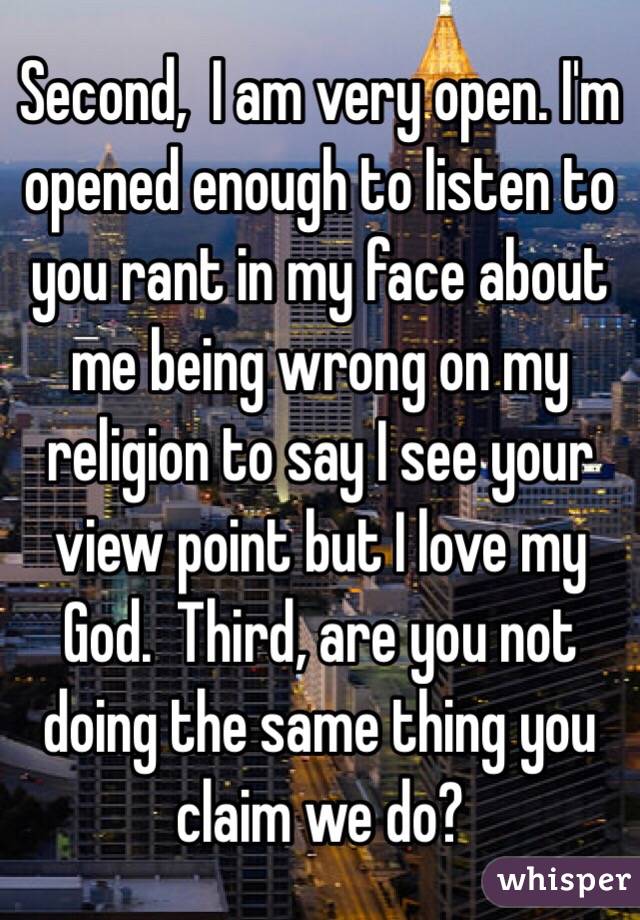 Second,  I am very open. I'm opened enough to listen to you rant in my face about me being wrong on my religion to say I see your view point but I love my God.  Third, are you not doing the same thing you claim we do?