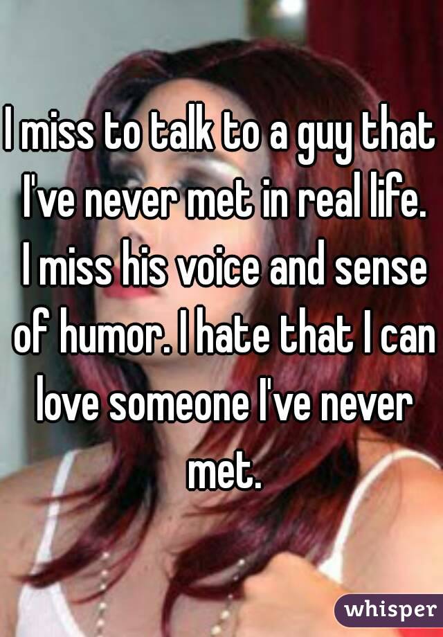 I miss to talk to a guy that I've never met in real life. I miss his voice and sense of humor. I hate that I can love someone I've never met.