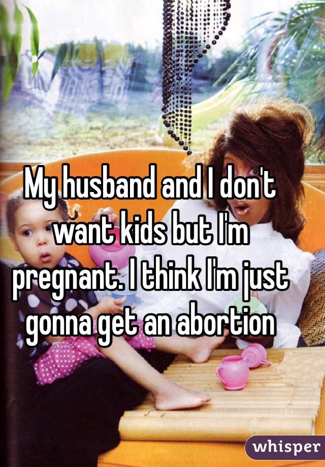 My husband and I don't want kids but I'm pregnant. I think I'm just gonna get an abortion 