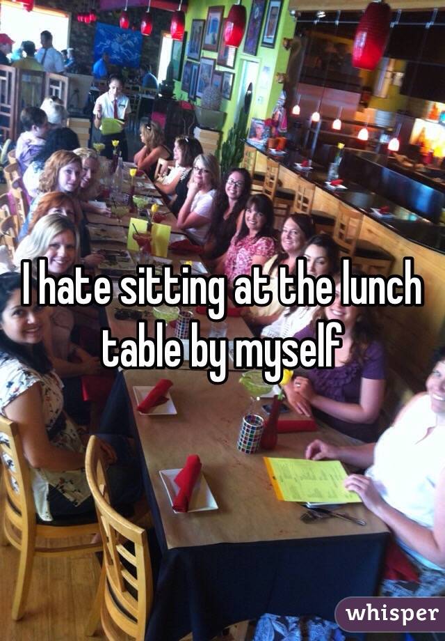 I hate sitting at the lunch table by myself 