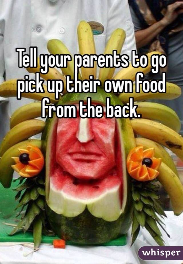 Tell your parents to go pick up their own food from the back.