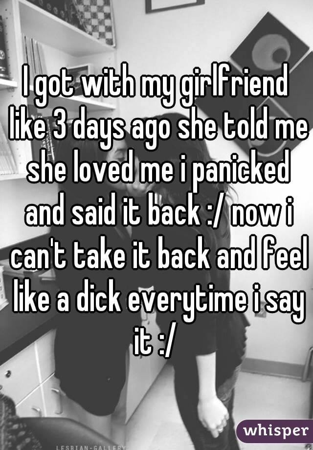 I got with my girlfriend like 3 days ago she told me she loved me i panicked and said it back :/ now i can't take it back and feel like a dick everytime i say it :/ 