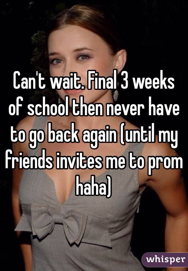 Can't wait. Final 3 weeks of school then never have to go back again (until my friends invites me to prom haha)